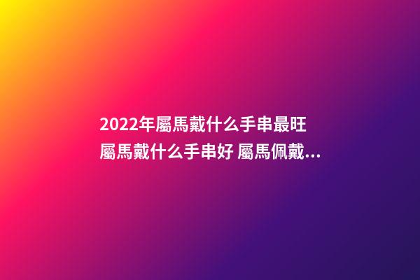 2022年屬馬戴什么手串最旺 屬馬戴什么手串好 屬馬佩戴什么轉(zhuǎn)運(yùn)